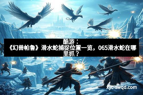 酷游：《幻兽帕鲁》滑水蛇捕捉位置一览，065滑水蛇在哪里抓？